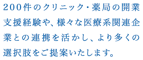 200件のクリニック・薬局の開業支援経験や、様々な医療系関連企業との連携を活かし、より多くの選択肢をご提案いたします。